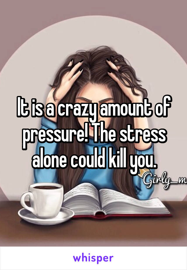 It is a crazy amount of pressure! The stress alone could kill you.