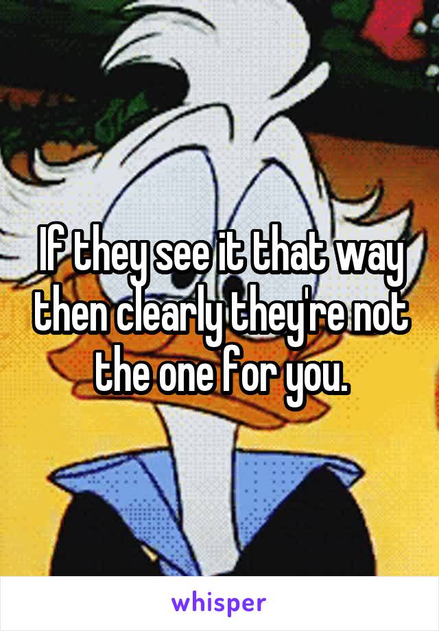 If they see it that way then clearly they're not the one for you.