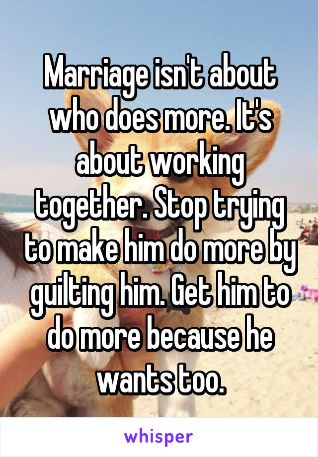 Marriage isn't about who does more. It's about working together. Stop trying to make him do more by guilting him. Get him to do more because he wants too.