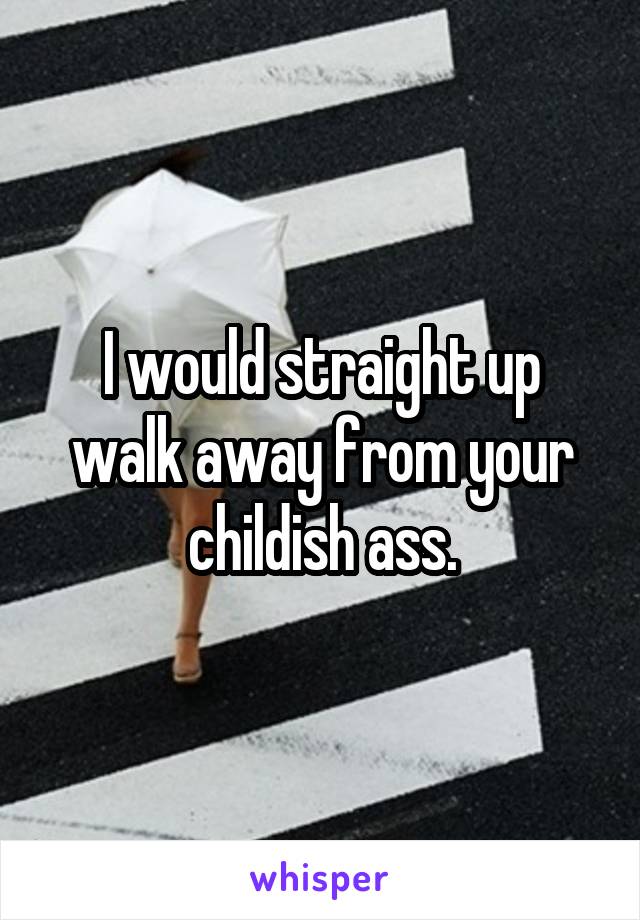 I would straight up walk away from your childish ass.