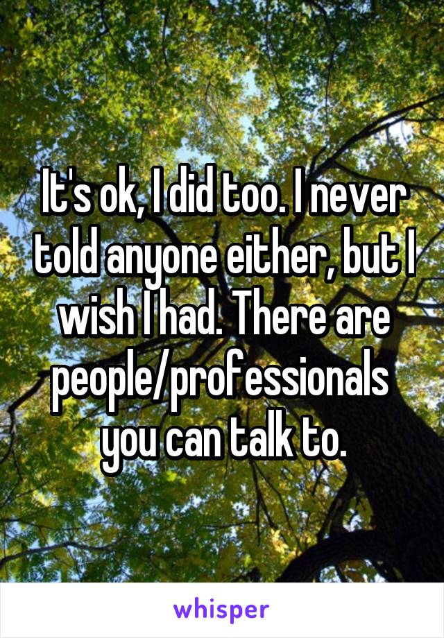 It's ok, I did too. I never told anyone either, but I wish I had. There are people/professionals  you can talk to.