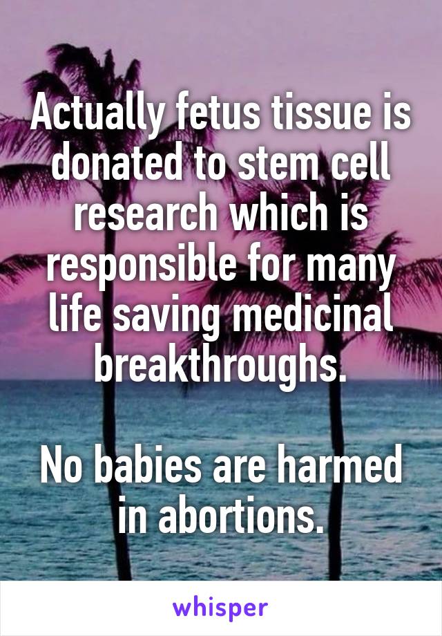 Actually fetus tissue is donated to stem cell research which is responsible for many life saving medicinal breakthroughs.

No babies are harmed in abortions.