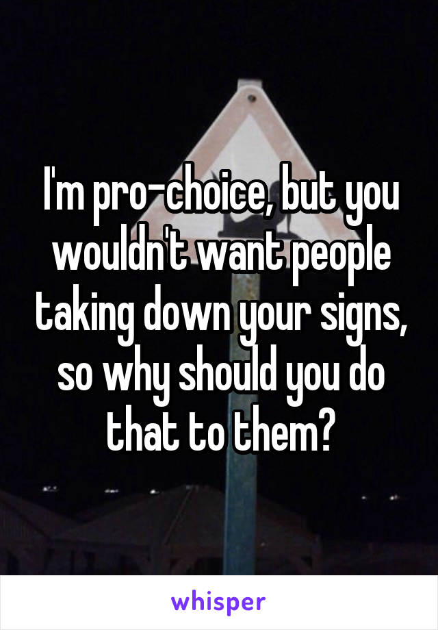 I'm pro-choice, but you wouldn't want people taking down your signs, so why should you do that to them?