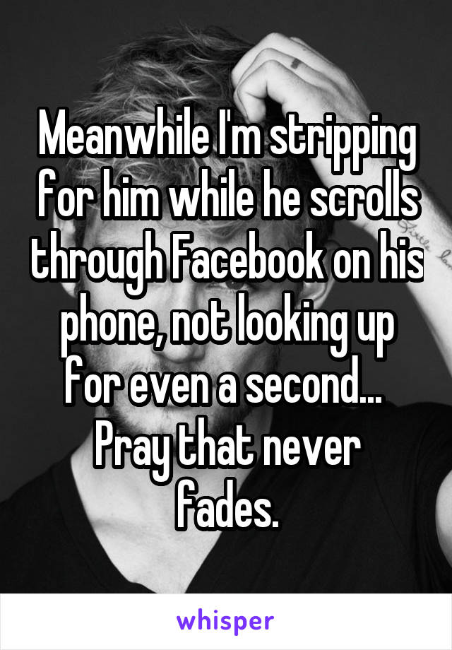 Meanwhile I'm stripping for him while he scrolls through Facebook on his phone, not looking up for even a second... 
Pray that never fades.