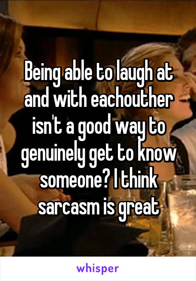 Being able to laugh at and with eachouther isn't a good way to genuinely get to know someone? I think sarcasm is great