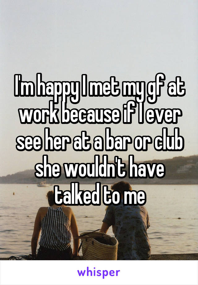 I'm happy I met my gf at work because if I ever see her at a bar or club she wouldn't have talked to me