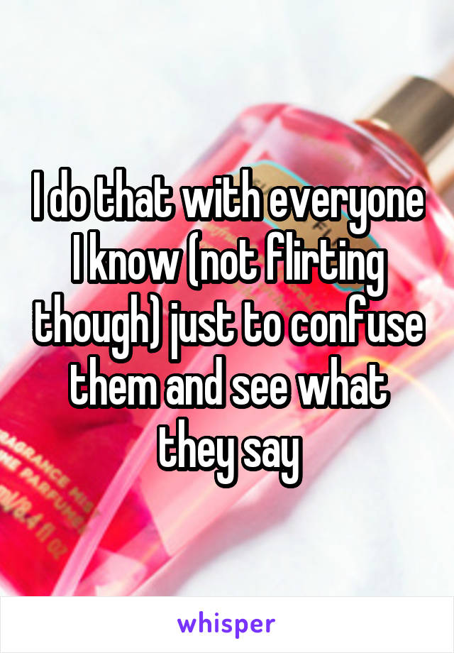 I do that with everyone I know (not flirting though) just to confuse them and see what they say