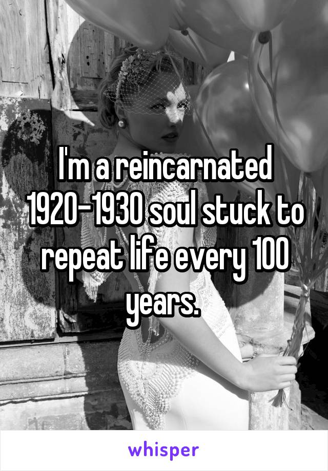 I'm a reincarnated 1920-1930 soul stuck to repeat life every 100 years. 