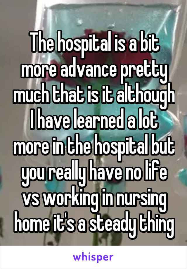 The hospital is a bit more advance pretty much that is it although I have learned a lot more in the hospital but you really have no life vs working in nursing home it's a steady thing