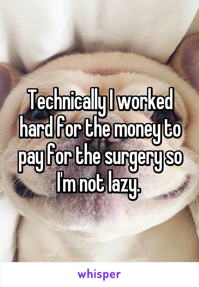 Technically I worked hard for the money to pay for the surgery so I'm not lazy. 