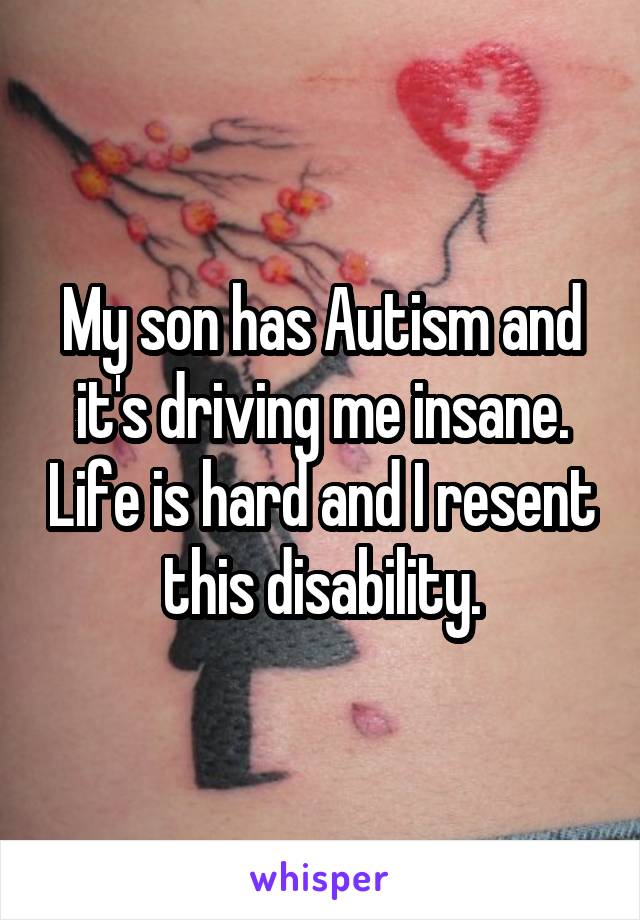 My son has Autism and it's driving me insane. Life is hard and I resent this disability.