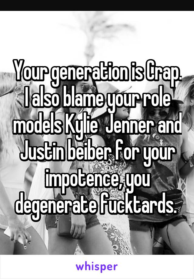 Your generation is Crap. I also blame your role models Kylie  Jenner and Justin beiber for your impotence, you degenerate fucktards. 