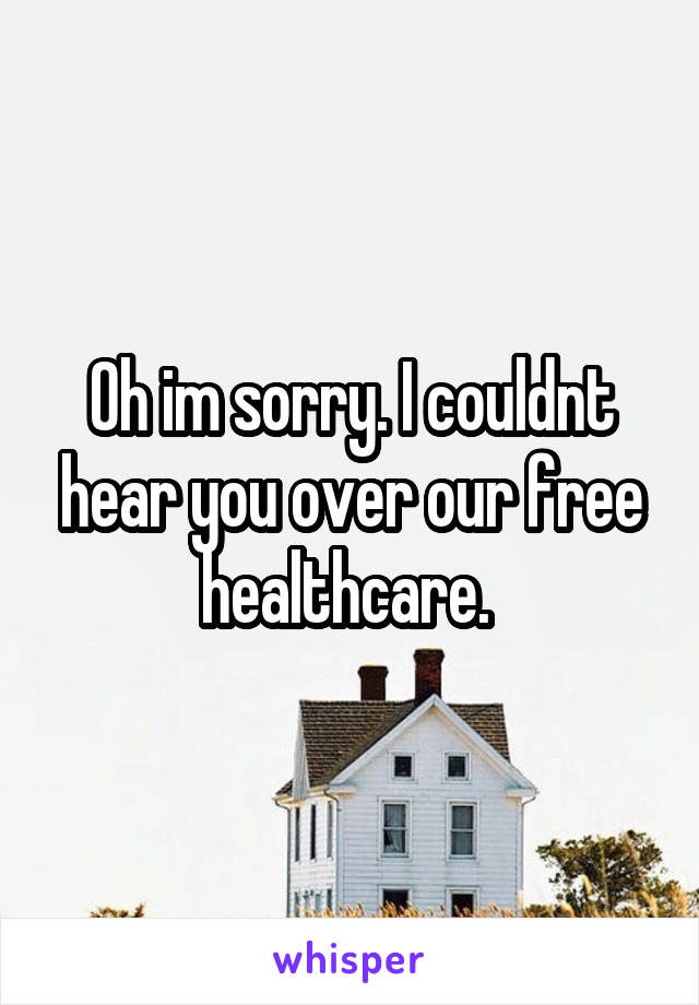 Oh im sorry. I couldnt hear you over our free healthcare. 