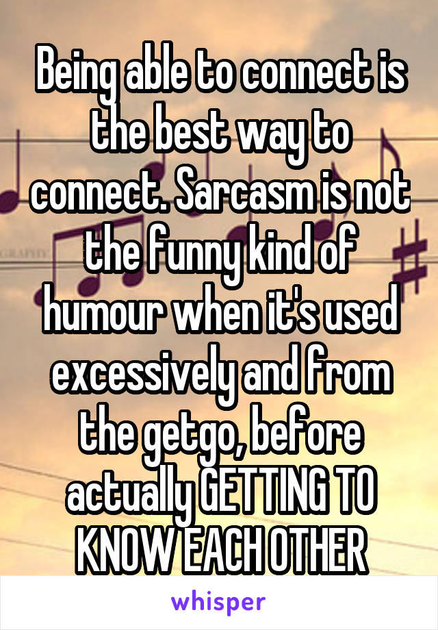 Being able to connect is the best way to connect. Sarcasm is not the funny kind of humour when it's used excessively and from the getgo, before actually GETTING TO KNOW EACH OTHER