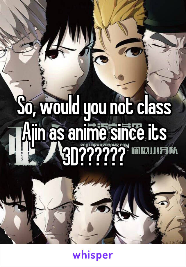 So, would you not class Ajin as anime since its 3D??????