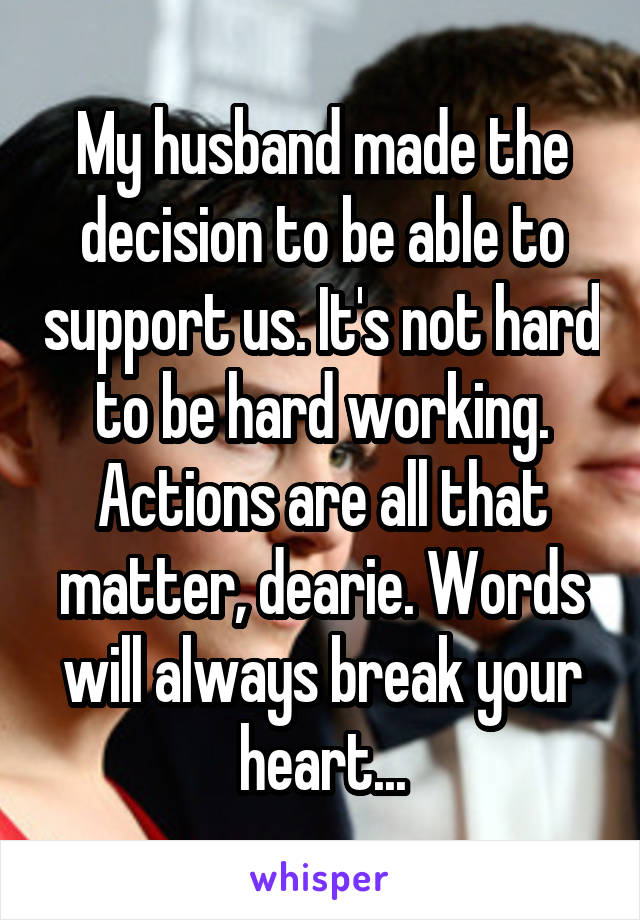 My husband made the decision to be able to support us. It's not hard to be hard working. Actions are all that matter, dearie. Words will always break your heart...