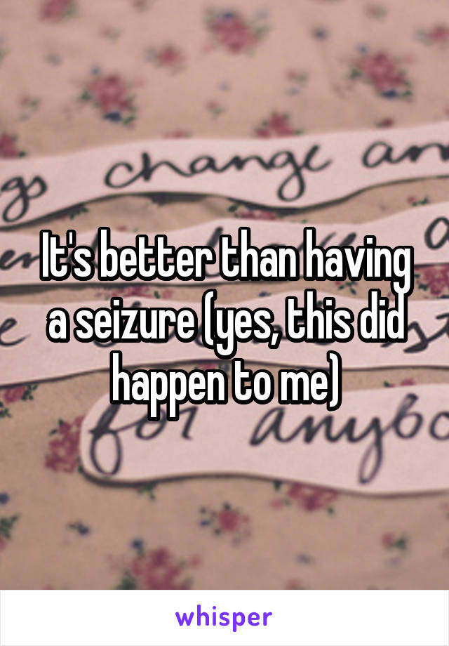 It's better than having a seizure (yes, this did happen to me)