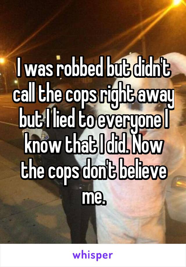 I was robbed but didn't call the cops right away but I lied to everyone I know that I did. Now the cops don't believe me.