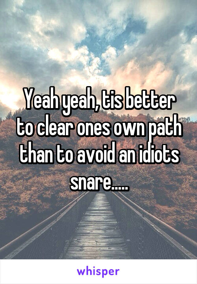 Yeah yeah, tis better to clear ones own path than to avoid an idiots snare.....