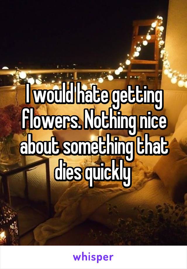 I would hate getting flowers. Nothing nice about something that dies quickly 
