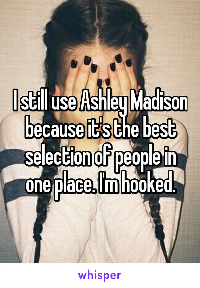 I still use Ashley Madison because it's the best selection of people in one place. I'm hooked.