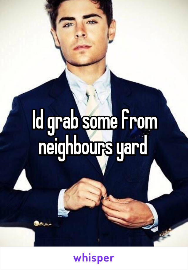 Id grab some from neighbours yard 