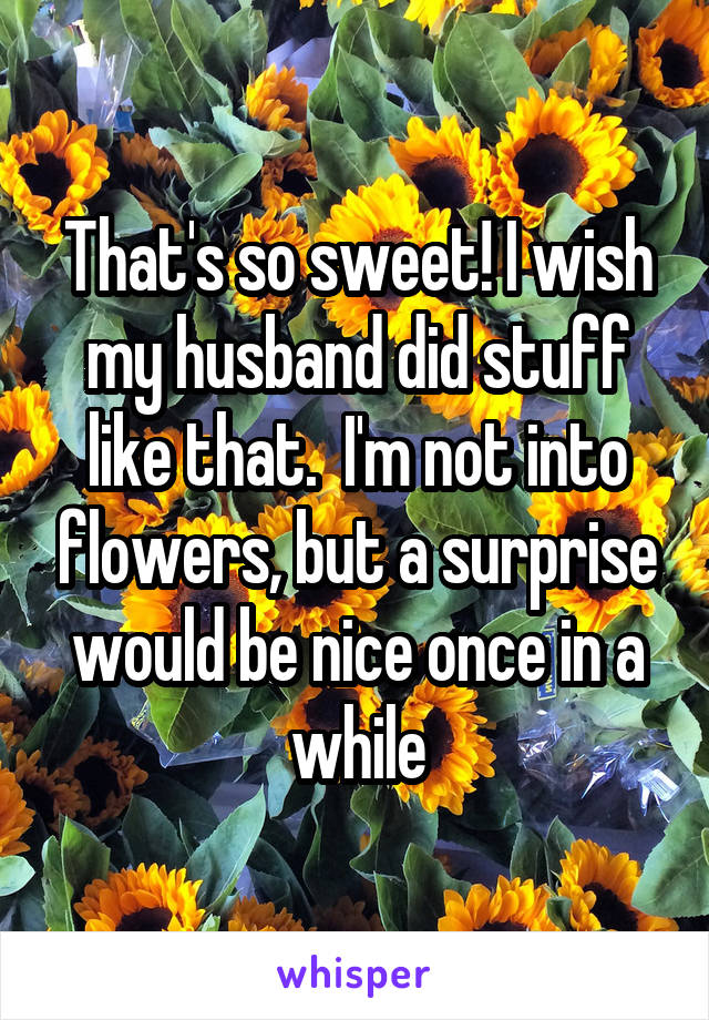 That's so sweet! I wish my husband did stuff like that.  I'm not into flowers, but a surprise would be nice once in a while