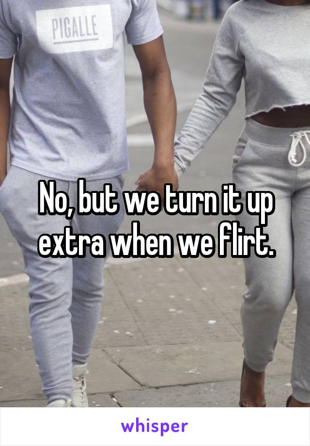 No, but we turn it up extra when we flirt.