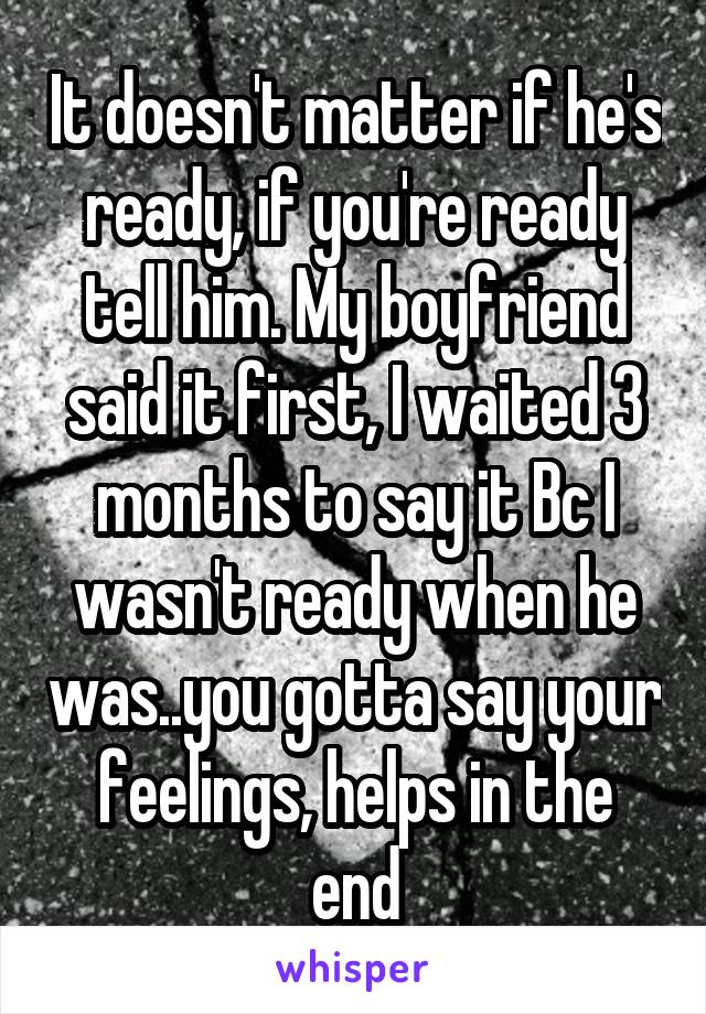 It doesn't matter if he's ready, if you're ready tell him. My boyfriend said it first, I waited 3 months to say it Bc I wasn't ready when he was..you gotta say your feelings, helps in the end