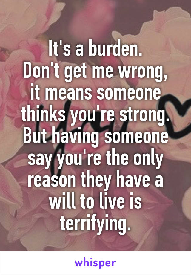 It's a burden.
Don't get me wrong, it means someone thinks you're strong.
But having someone say you're the only reason they have a will to live is terrifying.