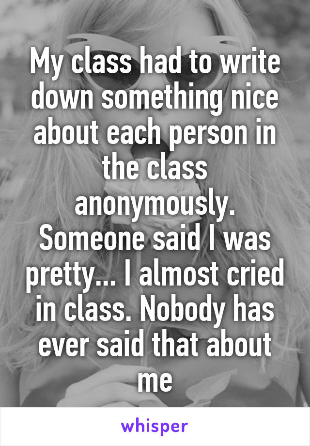 My class had to write down something nice about each person in the class anonymously. Someone said I was pretty... I almost cried in class. Nobody has ever said that about me