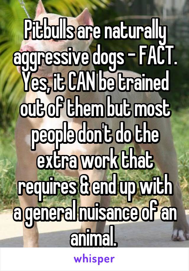 Pitbulls are naturally aggressive dogs - FACT. Yes, it CAN be trained out of them but most people don't do the extra work that requires & end up with a general nuisance of an animal. 