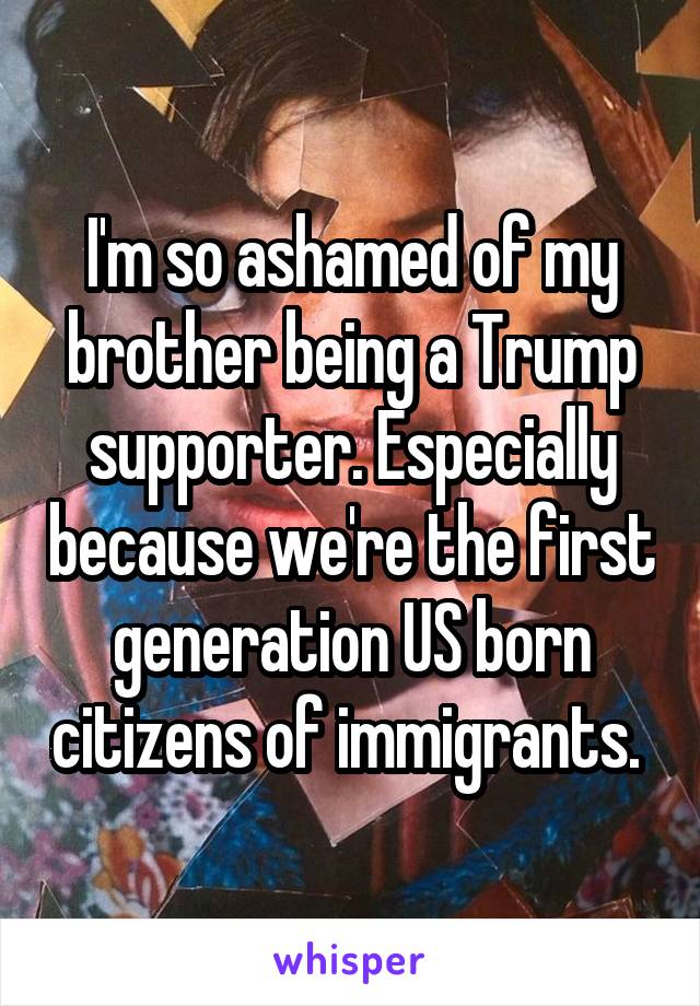 I'm so ashamed of my brother being a Trump supporter. Especially because we're the first generation US born citizens of immigrants. 