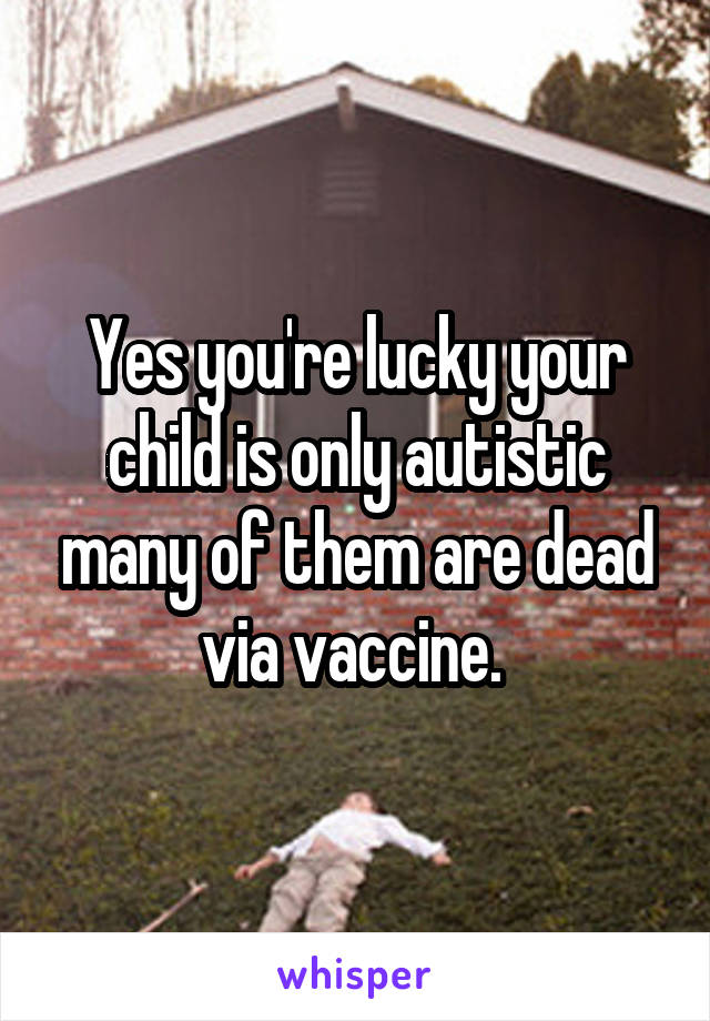 Yes you're lucky your child is only autistic many of them are dead via vaccine. 