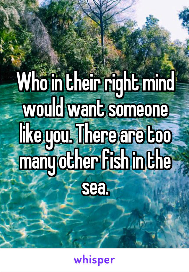 Who in their right mind would want someone like you. There are too many other fish in the sea.