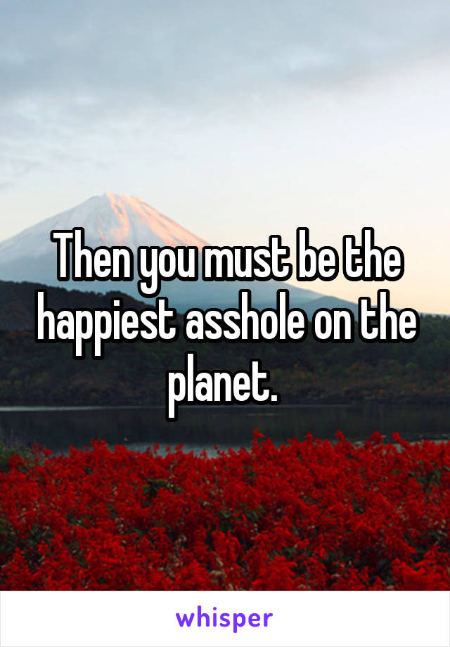 Then you must be the happiest asshole on the planet. 