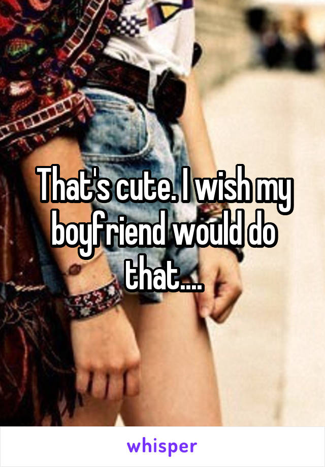 That's cute. I wish my boyfriend would do that....