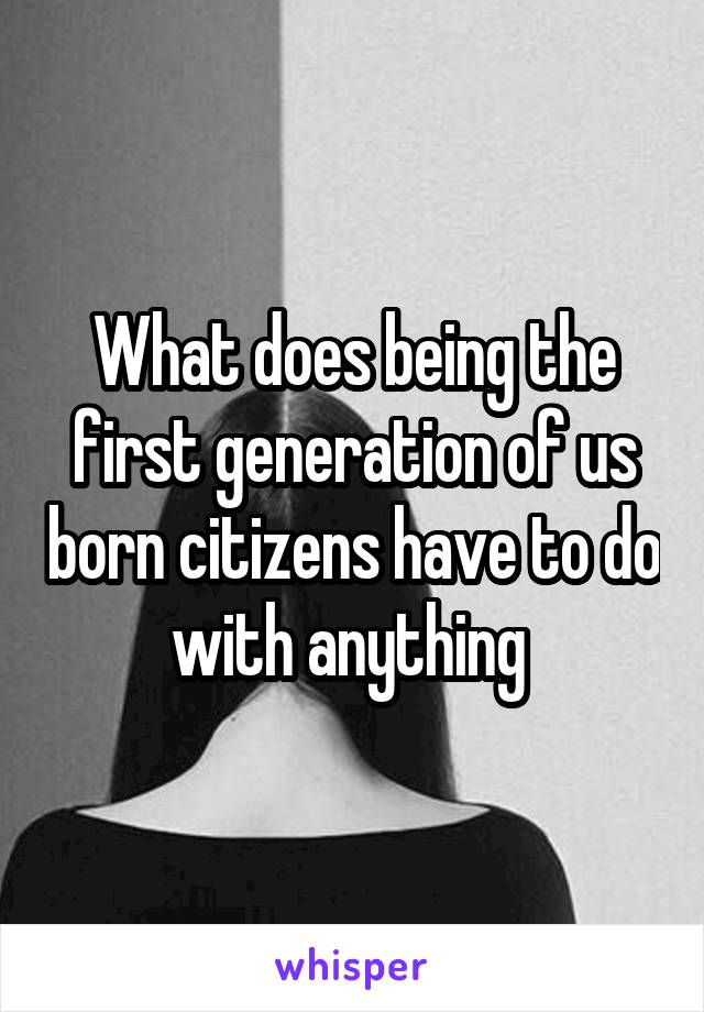 What does being the first generation of us born citizens have to do with anything 