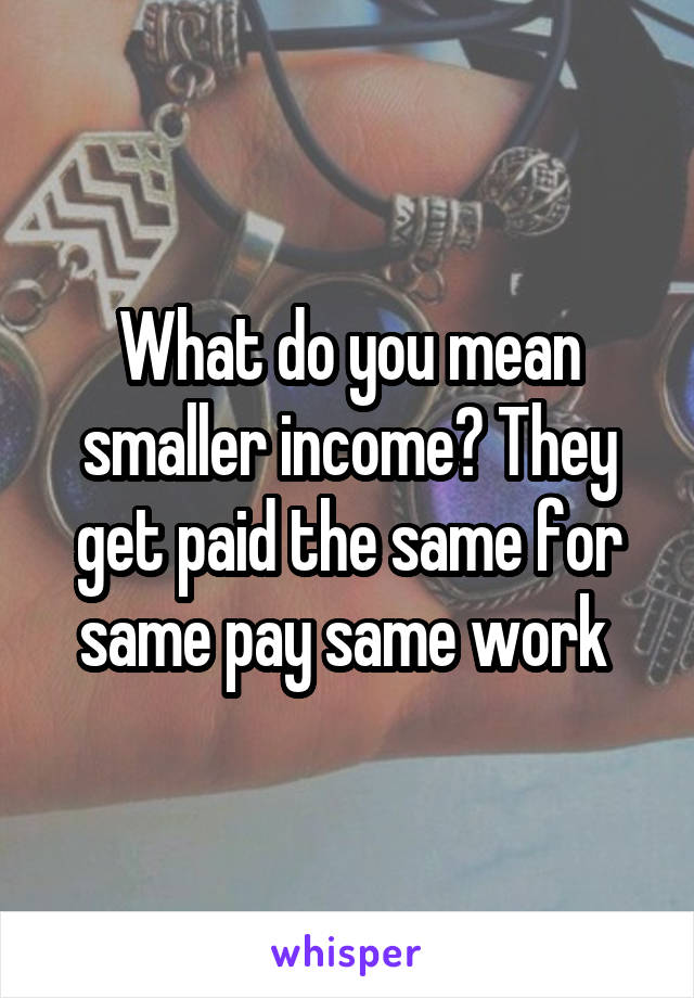 What do you mean smaller income? They get paid the same for same pay same work 