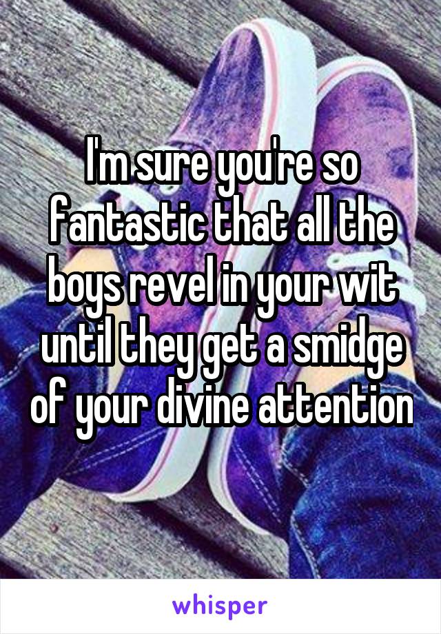 I'm sure you're so fantastic that all the boys revel in your wit until they get a smidge of your divine attention 