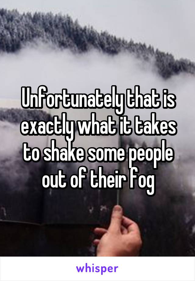 Unfortunately that is exactly what it takes to shake some people out of their fog