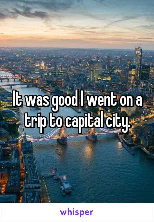 It was good I went on a trip to capital city.