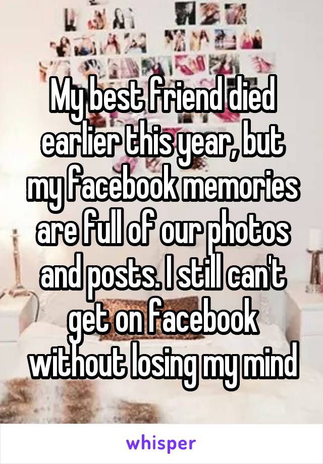 My best friend died earlier this year, but my facebook memories are full of our photos and posts. I still can't get on facebook without losing my mind