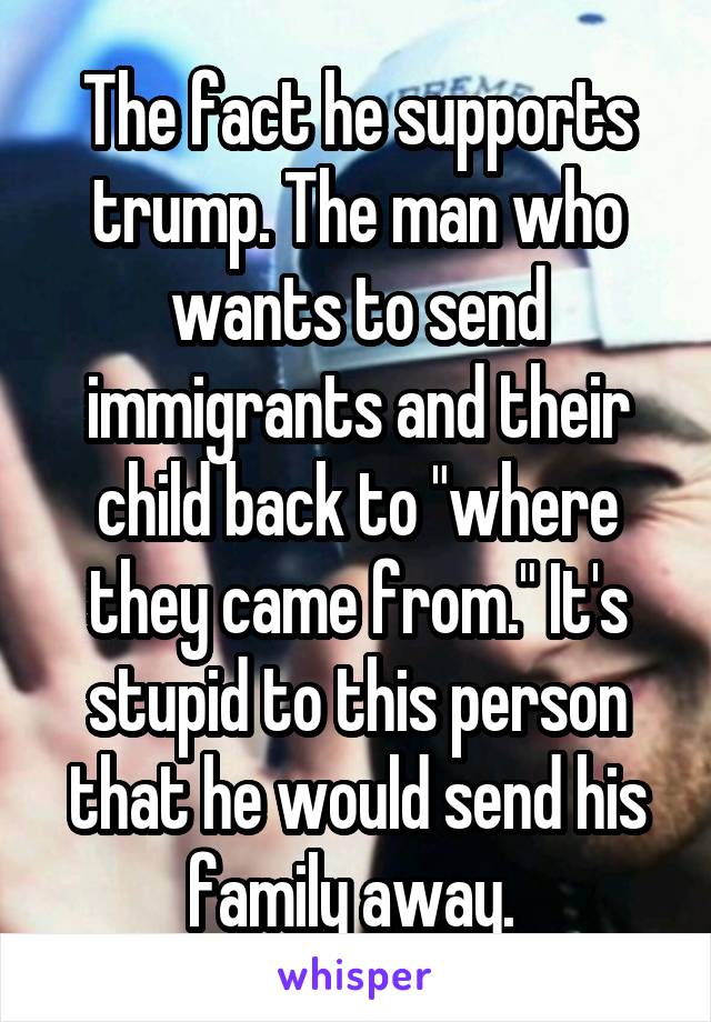 The fact he supports trump. The man who wants to send immigrants and their child back to "where they came from." It's stupid to this person that he would send his family away. 