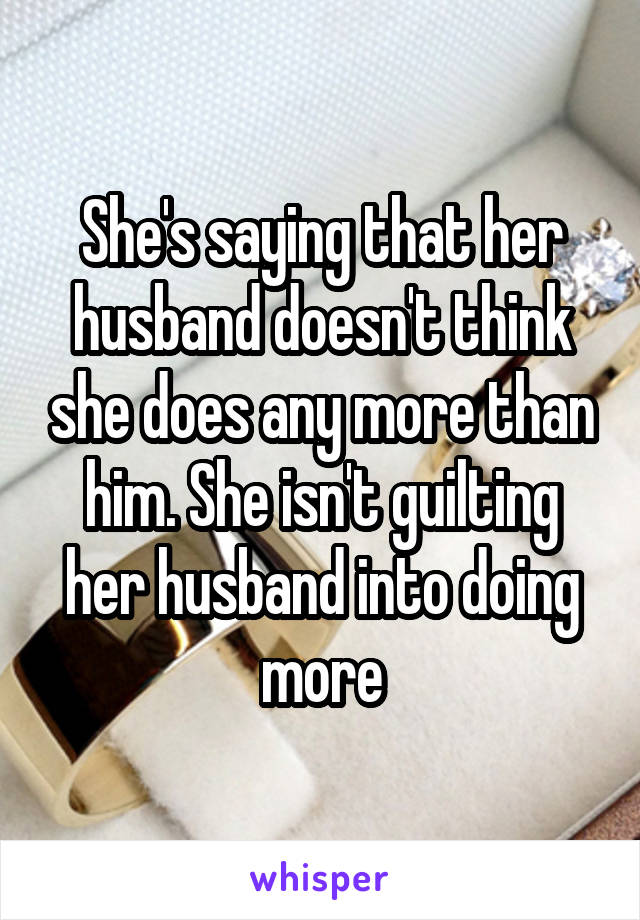 She's saying that her husband doesn't think she does any more than him. She isn't guilting her husband into doing more