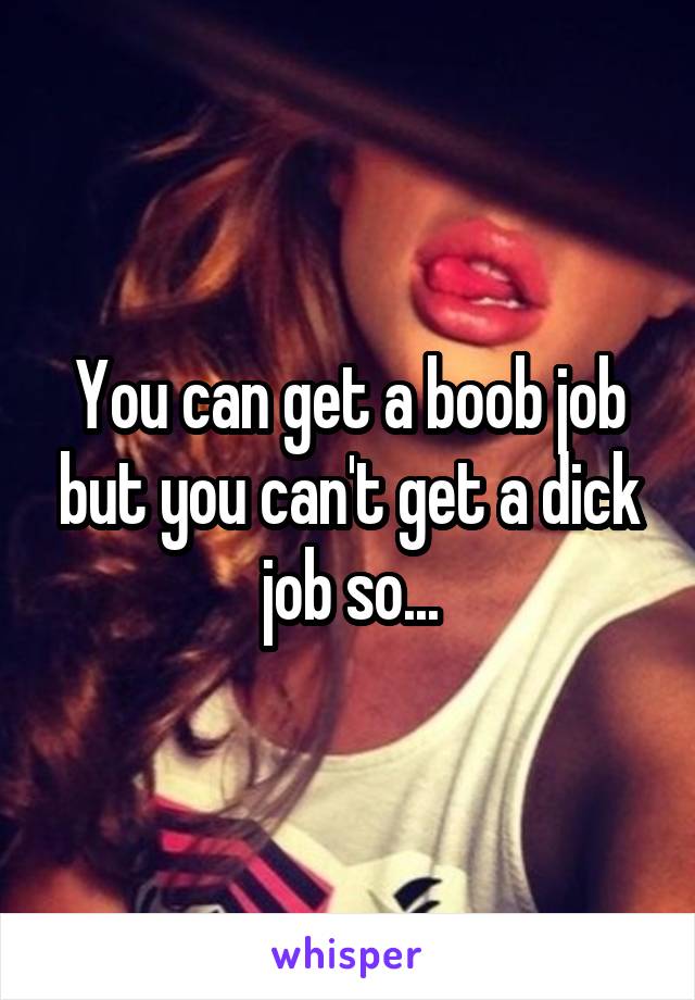 You can get a boob job but you can't get a dick job so...
