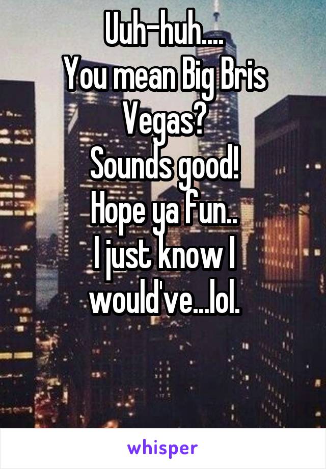 Uuh-huh....
You mean Big Bris Vegas?
Sounds good!
Hope ya fun..
I just know I would've...lol.


