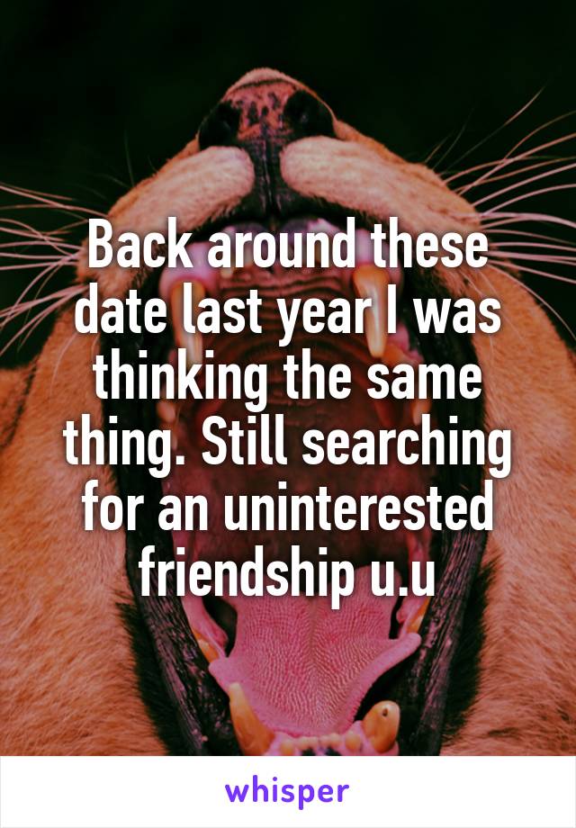 Back around these date last year I was thinking the same thing. Still searching for an uninterested friendship u.u