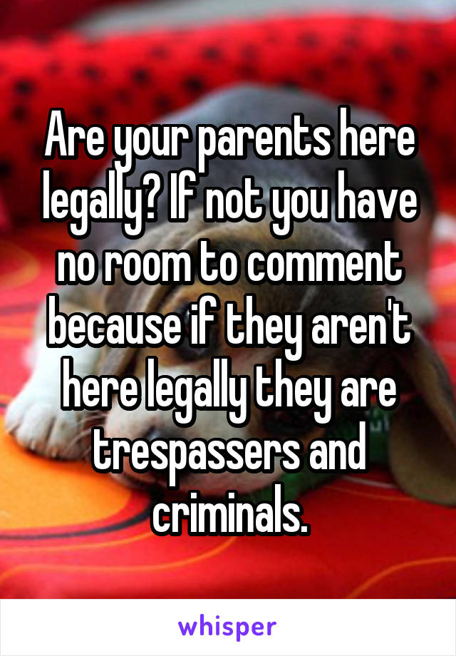 Are your parents here legally? If not you have no room to comment because if they aren't here legally they are trespassers and criminals.