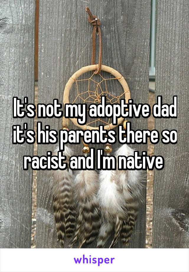 It's not my adoptive dad it's his parents there so racist and I'm native 